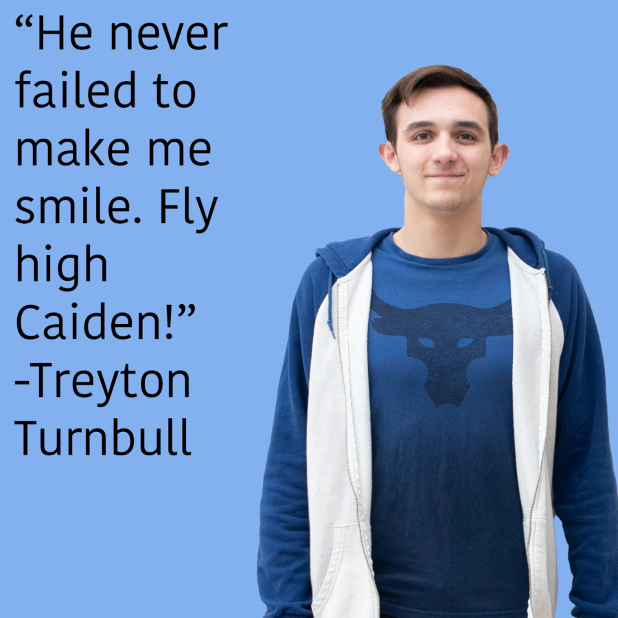 I remember Caiden being one of my first friends at Madison back in Kindergarten, which makes sense seeing how joyful and accepting of a person he was. Caiden was always a friend you could depend on, he could make you smile on any bad day no matter the situation. While our friendship became more distant as the years went on, I remember having a couple class projects together and he never failed to make me smile. Fly High Caiden! Treyton Turnbull 
